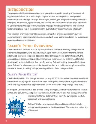 2
Introduction
The purpose of this situation analysis is to gain a deeper understanding of the nonproﬁt
organization Caleb’s Pitch, including its origins, audiences, competition, and general
communications strategy. Through this analysis, we will gain insight into the organization’s
strengths, weaknesses, opportunities, and threats. The focus of our analysis will be limited
to Caleb’s Pitch’s strategic communications strategy, including the internal and external
factors that play a role in the organization’s overall ability to communicate eﬀectively.
This situation analysis is meant to represent a snapshot of the organization’s current
communications strategy and environment, and will serve as the foundation for subsequent
reports and recommendations.
Caleb’s Pitch Overview
Caleb’s Pitch was founded in 2009 by Tim Jacobbe to share the memory and spirit of his
nephew Caleb Jacobbe, who passed away at age 8 from cancer. Named for the perfect
pitch Caleb threw out to open a Boston Red Sox game just weeks before his death, the
organization is dedicated to providing memorable experiences for children and families
dealing with serious childhood illnesses. By sharing Caleb’s inspiring story and infectious
spirit, Caleb’s Pitch hopes to enrich the lives of families and children through some of his
favorite activities, including syringe painting and visits from college athletes.
Caleb’s Pitch History
Caleb’s Pitch held its ﬁrst syringe art event on May 15, 2010. Since then the activities oﬀered
have varied, but syringe art events have been the ﬂagship activity of the organization since
2010. The organization has helped children create more than 100 paintings since 2010.
In the past, Caleb’s Pitch has also oﬀered family fun nights, and various fundraisers such as
raﬄes, and golf, tennis, and poker tournaments. Children have also had the opportunity to
interact with Florida Gator athletes from the gymnastics, football,
basketball, and baseball teams.
Caleb’s Pitch has also expanded beyond Gainesville to include
syringe painting events at the University of Wisconsin and University
of Missouri.
 