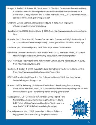 77
Bhagat, V., Loeb, P., & Rovner, M. (2010, March 1). The Next Generation of American Giving:
A study on the multichannel preferences and charitable habits of Generation Y,
Generation X, Baby Boomers and Matures. Retrieved June 2, 2015, from http://www.
convio.com/ﬁles/next-gen-whitepaper.pdf
Children’s Miracle Network. (2015). Retrieved June 4, 2015, from http://give.
childrensmiraclenetworkhospitals.org
CureDuchenne. (2015). Retrieved June 4, 2015, from http://www.cureduchenne.org/home.
html
D., Andy. (2012, December 10). Cancer Charities: Who Donates and Why? Retrieved June 2,
2015, from https://www.surveymonkey.com/blog/2012/12/10/cancer-case-study/
Facebook. (n.d.). Retrieved June 4, 2015, from https://www.facebook.com
Gainesville: Children’s Nonproﬁts - Fun 4 Gator Kids. (2015). Retrieved June 4, 2015, from
http://fun4gatorkids.com/Community-Resources/Childrens-Nonproﬁts/
GiGi’s Playhouse - Down Syndrome Achievement Centers. (2014). Retrieved June 4, 2015,
from http://gigisplayhouse.org
Ginder, L., & Ginder, R. (2009, August 29). Cure Dale’s Duchenne. Retrieved June 4, 2015,
from http://www.curedalesduchenne.com/index.html
HOPE - HOrses Helping PEople, Inc. (2012). Retrieved June 6, 2015, from http://www.
horseshelpingpeople.org/home
Howard, S. (2014, February 20). Millennial Series Part 1: Fundraising Trends Among
Generations. Retrieved June 2, 2015, from https://www.donationpay.org/site/2014/02/
millennial-series-part-1-fundraising-trends-among-generations/
MacLaughlin, S. (2014, February 1). Charitable Giving Report: How
Nonproﬁt Fundraising Performed in 2013. Retrieved June
2, 2015, from https://www.blackbaud.com/ﬁles/resources/
downloads/2014/2013.CharitableGivingReport.pdf
Charity Dynamics, Nten. (2012, November 1). Nonproﬁt Donor
Engagement Benchmark Study: Insights into donor
 