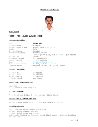 Curriculum Vitae
POST RTFI
[ASNT, PCN, SAUDI ARAMCO-2061]
Personal Details;
Name : ISSAC SAM
Father’s Name : K.SAMUEL
Date of Birth / Age : May15, 1979 / 36 Years
Gender : Male
Marital Status : Married
Permanent Address : Manamel Parambil
Pathanapuram(P.O), kollala,Kerala.pin-689695
Nationality : Indian
Telephone (Home) : +91 9846316017
Mobile (Saudi) : +966 540064541
Email : issacmsam9@gmail.com
Medical Assessment : Healthy and fits to work
Language known : English, Hindi & Malayalam, Tamil
Passport Details;
Passport No : J 7411389
Date of Issue : 14/08/2011
Date of Expiry : 13/08/2021
Place of Issue : ABU DHABI
Educational Qualification;
SSLC, PDC
ITI electronic (not complete)
Driving License;
Valid Saudi and Indian Driving License (Light Vehicle)
Professionals Qualifications;
SNT-TC-1A ASNT Level II RFI,RT, MT, PT, UT/PCN RFI-333120
Post Experience;
RTFI [ASNT,PCN,SAUDI ARAMCO]RCTF Riyadh
Internal X-ray crawler operator
External X-ray pipeline& piping
Radiography Testing on Pipeline works& Plant works & darkroom handling
MT & PT & UT
Page 1 of 3
 