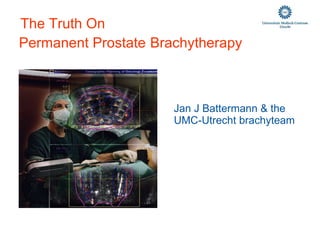 Jan J Battermann & the  UMC-Utrecht brachyteam           The Truth On   Permanent Prostate   Brachytherapy 
