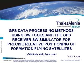 Observation Systems & Radar Business Unit
February 4th, 2008 GPS DATA PROCESSING METHODS USING SW TOOLS AND THE GPS RECEIVER SW SIMULATOR FOR
PRECISE RELATIVE POSITIONING OF FORMATION FLYING SATELLITES of Michelangelo Ambrosini
All rights reserved, 2008, Thales Alenia Space
Templatereference:100181670S-EN
GPS DATA PROCESSING METHODS
USING SW TOOLS AND THE GPS
RECEIVER SW SIMULATOR FOR
PRECISE RELATIVE POSITIONING OF
FORMATION FLYING SATELLITES
of Michelangelo Ambrosini
 