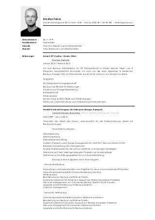 Krisztian Feher
Grosse Mohrengasse 30/16. Wien 1020. – Handy: 0043 681 104 98 338 − krifeh@gmail.com
Geburtsdatum
Familienstand
Linkedin
Monster
26.11.1979
Verheiratet
http://hu.linkedin.com/in/krisztianfeher
http://beknown.com/krisztian.feher
Erfahrungen Imtech ICT Austria / Axians, Wien
- Backup Engineer
Januar 2014 – Februar 2015
Ich war Backup Administrator für HP Dataprotector in einem kleinen Team von 6
Personen. Hauptsächlich kümmerte ich mich um die daily Operation In Bereichen
Backup, Storage, SAN und Datacenter sowohl local, als auch von remote Locations.
Aufgaben:
HP Dataprotector Tagesgeschäft
Backup und Restore Anforderungen
Incident und Change Bearbeitung
Rufbereitschaft
Fehleranalyse
Systemcheck für IBM V5000 und V7000 Storages
Disktausch, Tapeverwaltung und Verkabelung im Datacentern
Hewlett-Packard Hungary Ltd. Enterprise Storage, Budapest
- Stellvertretender Teamleiter, ITO Svc Delivery Cons Level 1, 2 und 3
März 2009 – Januar 2014
Verwalten der Arbeit des Teams, verantwortlich für die Datensicherung, Arbeit mit
Backup-Lösungen.
Teamleiter Funktionen:
Urlaubsplanung
Arbeitsverteilung
Stellvertreterverwaltung
Incident, Problem und Change Management für SM9, SM7, Service Center, OVSC;
Eskalationsverwaltung, SLA Management
Andere Problembereiche die ad-hoc auftreten und Lösungen benötigen
Teilnahme an Client Meetings bezüglich Projekte und Kundenpflege
Teilnahme an Vorstellungsgesprächen und Auswahlmeetings
Backup Admin Aufgaben nach Technologien:
- Connected Backup
Verwaltung von Implementation von Projekten für neue und momentane HP Kunden
Verwaltung implementierter Connected Backup Solutions
Fehleranalyse
Bearbeitung von Backup und Restore Tickets
Zusammenarbeit mit HP Autonomy Support auf Hinblick komplexer Probleme
Lifecycle Management von Connected Backup Solution für HP Kunden
Upgrade und Hotfix Planung für Backup Systeme
Capacity Management
- Symantec Netbackup
Verwaltung implementierter Symantec Netbackup Solutions
Bearbeitung von Backup und Restore Tickets
Zusammenarbeit mit Symantec Support auf Hinblick komplexer Probleme
Lifecycle Management für Symantec Netbackup Solution
Upgrade und Hotfix Planung für Backup Systeme
 