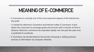 MEANING OF E-COMMERCE
• E-Commerce is currently one of the most important aspects of the Internet era,
the prefix
• 'e' (stands for electronic) Commerce and Internet makes E-Commerce. It also
allows the consumers to exchange goods and services with no barrier of time or
distance. Electronic commerce has expanded rapidly over the past few years and
is predicted to accelerate.
• E-Commerce can be described as the process of buying or selling products,
services or information via computer networks.
 