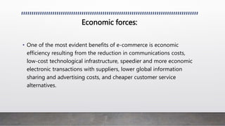 Economic forces:
• One of the most evident benefits of e-commerce is economic
efficiency resulting from the reduction in communications costs,
low-cost technological infrastructure, speedier and more economic
electronic transactions with suppliers, lower global information
sharing and advertising costs, and cheaper customer service
alternatives.
 