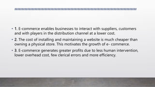 • 1. E-commerce enables businesses to interact with suppliers, customers
and with players in the distribution channel at a lower cost.
• 2. The cost of installing and maintaining a website is much cheaper than
owning a physical store. This motivates the growth of e- commerce.
• 3. E-commerce generates greater profits due to less human intervention,
lower overhead cost, few clerical errors and more efficiency.
 