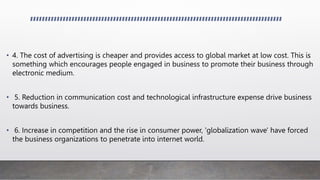 • 4. The cost of advertising is cheaper and provides access to global market at low cost. This is
something which encourages people engaged in business to promote their business through
electronic medium.
• 5. Reduction in communication cost and technological infrastructure expense drive business
towards business.
• 6. Increase in competition and the rise in consumer power, 'globalization wave' have forced
the business organizations to penetrate into internet world.
 