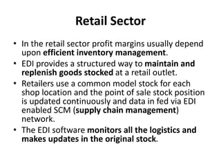 Retail Sector
• In the retail sector profit margins usually depend
upon efficient inventory management.
• EDI provides a structured way to maintain and
replenish goods stocked at a retail outlet.
• Retailers use a common model stock for each
shop location and the point of sale stock position
is updated continuously and data in fed via EDI
enabled SCM (supply chain management)
network.
• The EDI software monitors all the logistics and
makes updates in the original stock.
 