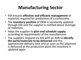 Manufacturing Sector
• EDI ensures effective and efficient management of
materials required for production of a commodity.
• The Inventory position of OEM is constantly updated
through EDI and the supplier is notified about shortage
of materials.
• helps the supplier to plan and schedule supply
according to requirements of the manufacturer.
• The suppliers respond via EDI with an ASN to identify
the parts/materials to be delivered and the
approximate delivery time and as soon as the shipment
is delivered at the production plant the inventory is
updated again.
 