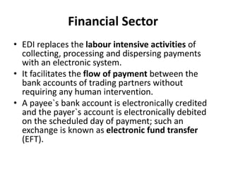 Financial Sector
• EDI replaces the labour intensive activities of
collecting, processing and dispersing payments
with an electronic system.
• It facilitates the flow of payment between the
bank accounts of trading partners without
requiring any human intervention.
• A payee`s bank account is electronically credited
and the payer`s account is electronically debited
on the scheduled day of payment; such an
exchange is known as electronic fund transfer
(EFT).
 