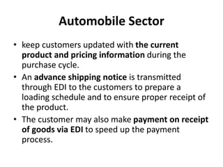 Automobile Sector
• keep customers updated with the current
product and pricing information during the
purchase cycle.
• An advance shipping notice is transmitted
through EDI to the customers to prepare a
loading schedule and to ensure proper receipt of
the product.
• The customer may also make payment on receipt
of goods via EDI to speed up the payment
process.
 