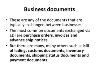 Business documents
• These are any of the documents that are
typically exchanged between businesses.
• The most common documents exchanged via
EDI are purchase orders, invoices and
advance ship notices.
• But there are many, many others such as bill
of lading, customs documents, inventory
documents, shipping status documents and
payment documents.
 