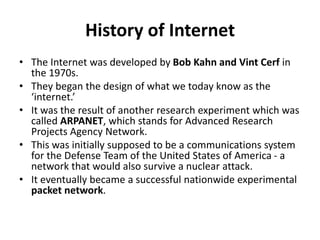 History of Internet
• The Internet was developed by Bob Kahn and Vint Cerf in
the 1970s.
• They began the design of what we today know as the
‘internet.’
• It was the result of another research experiment which was
called ARPANET, which stands for Advanced Research
Projects Agency Network.
• This was initially supposed to be a communications system
for the Defense Team of the United States of America - a
network that would also survive a nuclear attack.
• It eventually became a successful nationwide experimental
packet network.
 