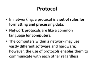 Protocol
• In networking, a protocol is a set of rules for
formatting and processing data.
• Network protocols are like a common
language for computers.
• The computers within a network may use
vastly different software and hardware;
however, the use of protocols enables them to
communicate with each other regardless.
 