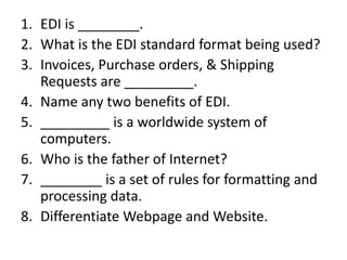 1. EDI is ________.
2. What is the EDI standard format being used?
3. Invoices, Purchase orders, & Shipping
Requests are _________.
4. Name any two benefits of EDI.
5. _________ is a worldwide system of
computers.
6. Who is the father of Internet?
7. ________ is a set of rules for formatting and
processing data.
8. Differentiate Webpage and Website.
 
