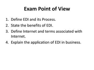 Exam Point of View
1. Define EDI and its Process.
2. State the benefits of EDI.
3. Define Internet and terms associated with
Internet.
4. Explain the application of EDI in business.
 