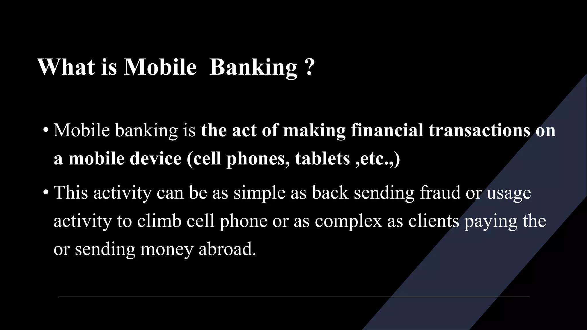 What is Mobile Banking ?
• Mobile banking is the act of making financial transactions on
a mobile device (cell phones, tablets ,etc.,)
• This activity can be as simple as back sending fraud or usage
activity to climb cell phone or as complex as clients paying the
or sending money abroad.