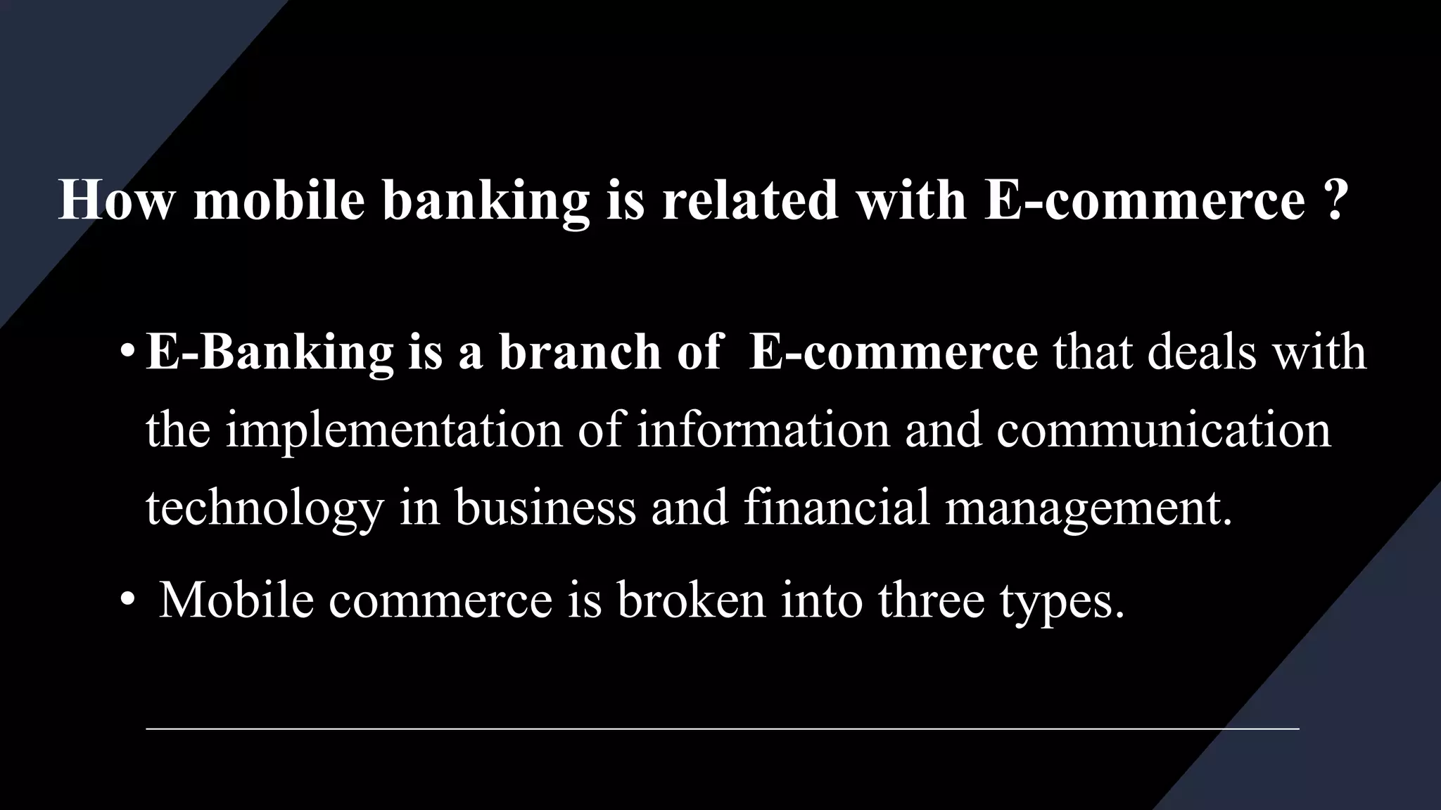 How mobile banking is related with E-commerce ?
•E-Banking is a branch of E-commerce that deals with
the implementation of information and communication
technology in business and financial management.
• Mobile commerce is broken into three types.