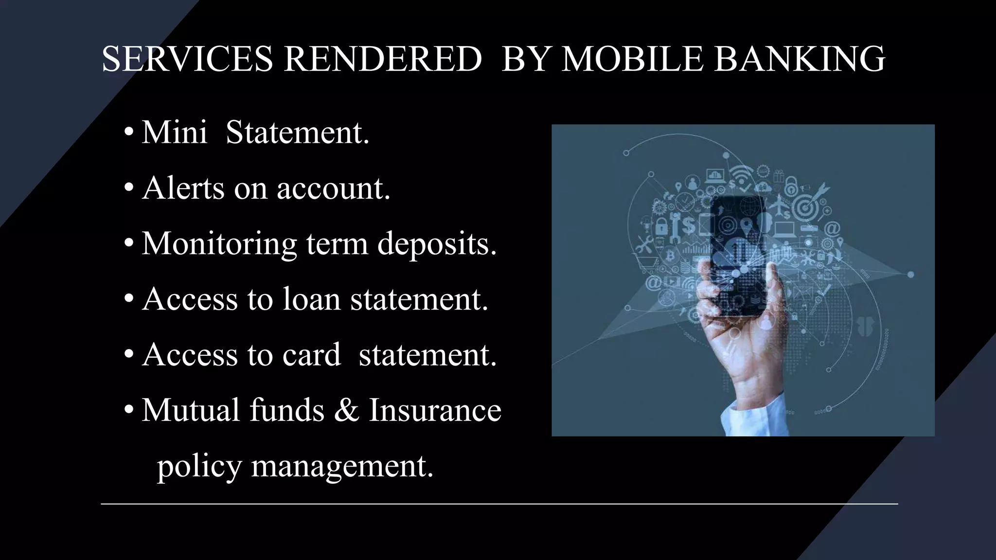 SERVICES RENDERED BY MOBILE BANKING
• Mini Statement.
• Alerts on account.
• Monitoring term deposits.
• Access to loan statement.
• Access to card statement.
• Mutual funds & Insurance
policy management.
