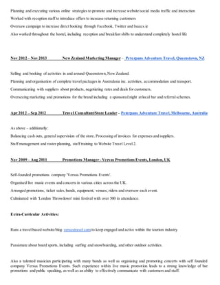 Planning and executing various online strategies to promote and increase website/social media traffic and interaction
Worked with reception staff to introduce offers to increase returning customers
Oversaw campaign to increase direct booking through Facebook, Twitter and Isaacs.ie
Also worked throughout the hostel, including reception and breakfast shifts to understand completely hostel life
Nov 2012 – Nov 2013 NewZealand Marketing Manager – Peterpans Adventure Travel, Queenstown, NZ
Selling and booking of activities in and around Queenstown,New Zealand.
Planning and organisation of complete travel packages in Australasia inc. activities, accommodation and transport.
Communicating with suppliers about products, negotiating rates and deals for customers.
Overseeing marketing and promotions for the brand including a sponsored night at local bar and referralschemes.
Apr 2012 – Sep 2012 Travel Consultant/Store Leader – Peterpans Adventure Travel,Melbourne, Australia
As above – additionally:
Balancing cash outs, general supervision of the store. Processing of invoices for expenses and suppliers.
Staff management and roster planning, staff training to Website Travel Level 2.
Nov 2009 – Aug 2011 Promotions Manager - Versus Promotions Events, London, UK
Self-founded promotions company 'Versus Promotions Events'.
Organised live music events and concerts in various cities across the UK.
Arranged promotions, ticket sales,bands, equipment, venues, riders and oversaw each event.
Culminated with 'London Throwdown' mini festival with over 500 in attendance.
Extra-Curricular Activities:
Runs a travel based website/blog versestravel.com to keep engaged and active within the tourism industry
Passionate about board sports, including surfing and snowboarding, and other outdoor activities.
Also a talented musician participating with many bands as well as organising and promoting concerts with self founded
company Versus Promotions Events. Such experience within live music promotion leads to a strong knowledge of bar
promotions and public speaking, as well as an ability to effectively communicate with customers and staff.
 