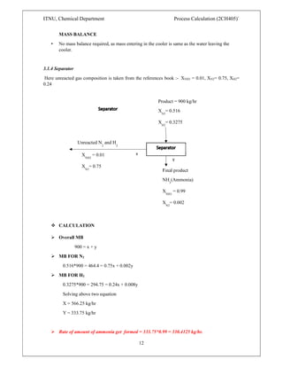 ITNU, Chemical Department Process Calculation (2CH405)`
12
MASS BALANCE
• No mass balance required, as mass entering in the cooler is same as the water leaving the
cooler.
3.1.4 Separator
Here unreacted gas composition is taken from the references book :- XNH3 = 0.01, XN2= 0.75, XH2=
0.24
 CALCULATION
 Overall MB
900 = x + y
 MB FOR N2
0.516*900 = 464.4 = 0.75x + 0.002y
 MB FOR H2
0.3275*900 = 294.75 = 0.24x + 0.008y
Solving above two equation
X = 566.25 kg/hr
Y = 333.75 kg/hr
 Rate of amount of ammonia get formed = 333.75*0.99 = 330.4125 kg/hr.
Unreacted N
2
and H
2
Product = 900 kg/hr
XN2
= 0.516
XH2
= 0.3275
Final product
NH3
(Ammonia)
XNH3
= 0.99
XN2
= 0.002
x
y
X
NH3
= 0.01
X
N2
= 0.75
X = 0.24
 