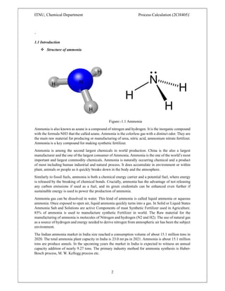 ITNU, Chemical Department Process Calculation (2CH405)`
2
`
1.1 Introduction
 Structure of ammonia
Figure:-1.1 Ammonia
Ammonia is also known as azane is a compound of nitrogen and hydrogen. It is the inorganic compound
with the formula NH3 that the called azane. Ammonia is the colorless gas with a distinct odor. They are
the main raw material for producing or manufacturing of urea, nitric acid, ammonium nitrate fertilizer.
Ammonia is a key compound for making synthetic fertilizer.
Ammonia is among the second largest chemicals in world production. China is the also a largest
manufacturer and the one of the largest consumer of Ammonia. Ammonia is the one of the world’s most
important and largest commodity chemicals. Ammonia is naturally occurring chemical and a product
of most including human industrial and natural process. It does accumulate in environment or within
plant, animals or people as it quickly breaks down in the body and the atmosphere.
Similarly to fossil fuels, ammonia is both a chemical energy carrier and a potential fuel, where energy
is released by the breaking of chemical bonds. Crucially, ammonia has the advantage of not releasing
any carbon emissions if used as a fuel, and its green credentials can be enhanced even further if
sustainable energy is used to power the production of ammonia.
Ammonia gas can be dissolved in water. This kind of ammonia is called liquid ammonia or aqueous
ammonia. Once exposed to open air, liquid ammonia quickly turns into a gas. In Solid or Liquid States
Ammonia Salt and Solutions are active Components of mast Synthetic Fertilizer used in Agriculture.
85% of ammonia is used to manufacture synthetic Fertilizer in world. The Raw material for the
manufacturing of ammonia is molecules of Nitrogen and hydrogen (N2 and H2). The use of natural gas
as a source of hydrogen and energy needed to derive nitrogen from atmospheric air has been the subject
environment.
The Indian ammonia market in India size reached a consumption volume of about 15.1 million tons in
2020. The total ammonia plant capacity in India is 23.0 mt pa in 2021. Ammonia is about 15.1 million
tons are produce annuls. In the upcoming years the market in India is expected to witness an annual
capacity addition of nearly 9.27 tons. The primary industry method for ammonia synthesis is Haber-
Bosch process, M. W. Kellogg process etc.
 