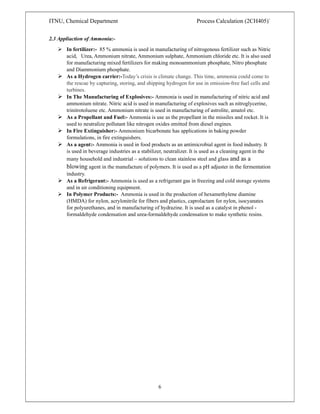 ITNU, Chemical Department Process Calculation (2CH405)`
6
2.3 Appliaction of Ammonia:-
 In fertilizer:- 85 % ammonia is used in manufacturing of nitrogenous fertilizer such as Nitric
acid, Urea, Ammonium nitrate, Ammonium sulphate, Ammonium chloride etc. It is also used
for manufacturing mixed fertilizers for making monoammonium phosphate, Nitro phosphate
and Diammonium phosphate.
 As a Hydrogen carrier:-Today’s crisis is climate change. This time, ammonia could come to
the rescue by capturing, storing, and shipping hydrogen for use in emission-free fuel cells and
turbines.
 In The Manufacturing of Explosives:- Ammonia is used in manufacturing of nitric acid and
ammonium nitrate. Nitric acid is used in manufacturing of explosives such as nitroglycerine,
trinitrotoluene etc. Ammonium nitrate is used in manufacturing of astrolite, amatol etc.
 As a Propellant and Fuel:- Ammonia is use as the propellant in the missiles and rocket. It is
used to neutralize pollutant like nitrogen oxides emitted from diesel engines.
 In Fire Extinguisher:- Ammonium bicarbonate has applications in baking powder
formulations, in fire extinguishers.
 As a agent:- Ammonia is used in food products as an antimicrobial agent in food industry. It
is used in beverage industries as a stabilizer, neutralizer. It is used as a cleaning agent in the
many household and industrial – solutions to clean stainless steel and glass and as a
blowing agent in the manufacture of polymers. It is used as a pH adjuster in the fermentation
industry.
 As a Refrigerant:- Ammonia is used as a refrigerant gas in freezing and cold storage systems
and in air conditioning equipment.
 In Polymer Products:- Ammonia is used in the production of hexamethylene diamine
(HMDA) for nylon, acrylonitrile for fibers and plastics, caprolactam for nylon, isocyanates
for polyurethanes, and in manufacturing of hydrazine. It is used as a catalyst in phenol -
formaldehyde condensation and urea-formaldehyde condensation to make synthetic resins.
 