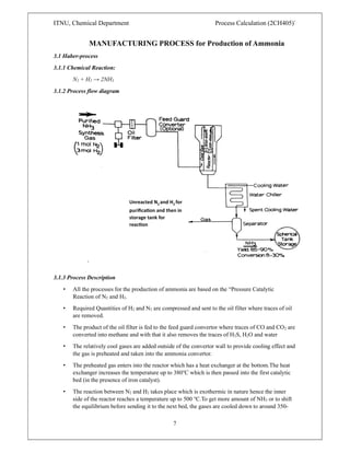 ITNU, Chemical Department Process Calculation (2CH405)`
7
MANUFACTURING PROCESS for Production of Ammonia
3.1 Haber-process
3.1.1 Chemical Reaction:
N2 + H2 → 2NH3
3.1.2 Process flow diagram
3.1.3 Process Description
• All the processes for the production of ammonia are based on the “Pressure Catalytic
Reaction of N2 and H2.
• Required Quantities of H2 and N2 are compressed and sent to the oil filter where traces of oil
are removed.
• The product of the oil filter is fed to the feed guard convertor where traces of CO and CO2 are
converted into methane and with that it also removes the traces of H2S, H2O and water
• The relatively cool gases are added outside of the convertor wall to provide cooling effect and
the gas is preheated and taken into the ammonia convertor.
• The preheated gas enters into the reactor which has a heat exchanger at the bottom.The heat
exchanger increases the temperature up to 380℃ which is then passed into the first catalytic
bed (in the presence of iron catalyst).
• The reaction between N2 and H2 takes place which is exothermic in nature hence the inner
side of the reactor reaches a temperature up to 500 ℃.To get more amount of NH3 or to shift
the equilibrium before sending it to the next bed, the gases are cooled down to around 350-
Unreacted N2 and H2 for
puriﬁca on and then in
storage tank for
reac on
 