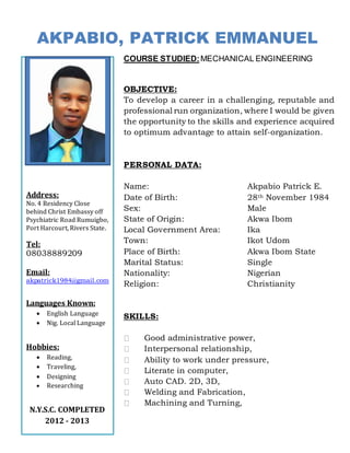 AKPABIO, PATRICK EMMANUEL
COURSE STUDIED:MECHANICAL ENGINEERING
OBJECTIVE:
To develop a career in a challenging, reputable and
professional run organization, where I would be given
the opportunity to the skills and experience acquired
to optimum advantage to attain self-organization.
PERSONAL DATA:
Name: Akpabio Patrick E.
Date of Birth: 28th November 1984
Sex: Male
State of Origin: Akwa Ibom
Local Government Area: Ika
Town: Ikot Udom
Place of Birth: Akwa Ibom State
Marital Status: Single
Nationality: Nigerian
Religion: Christianity
SKILLS:
Good administrative power,
Interpersonal relationship,
Ability to work under pressure,
Literate in computer,
Auto CAD. 2D, 3D,
Welding and Fabrication,
Machining and Turning,
Address:
No. 4 Residency Close
behind Christ Embassy off
Psychiatric Road Rumuigbo,
Port Harcourt, Rivers State.
Tel:
08038889209
Email:
akpatrick1984@gmail.com
Languages Known:
 English Language
 Nig. Local Language
Hobbies:
 Reading,
 Traveling,
 Designing
 Researching
N.Y.S.C. COMPLETED
2012 - 2013
 