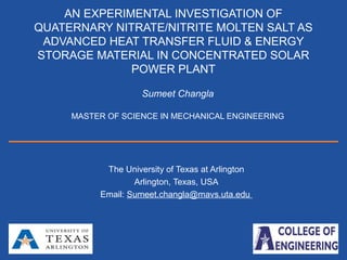 Nanomaterials Research Lab.
Sumeet.Changla
(Sumeet.changla@mavs.uta.edu)
The University of Texas at Arlington
Arlington, Texas, USA
Email: Sumeet.changla@mavs.uta.edu
AN EXPERIMENTAL INVESTIGATION OF
QUATERNARY NITRATE/NITRITE MOLTEN SALT AS
ADVANCED HEAT TRANSFER FLUID & ENERGY
STORAGE MATERIAL IN CONCENTRATED SOLAR
POWER PLANT
Sumeet Changla
MASTER OF SCIENCE IN MECHANICAL ENGINEERING
 