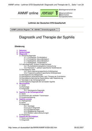 Leitlinien der Deutschen STD-Gesellschaft
Diagnostik und Therapie der Syphilis
Gliederung
1. Definition
2. Epidemiologie
3. Diagnostik
3.1 Klinische Diagnostik
3.1.1 Frühsyphilis, Primärstadium
3.1.2 Frühsyphilis, Sekundärstadium
3.1.3 Spätsyphilis, Sekundärstadium
3.1.4 Spätsyphilis, Tertiärstadium
3.2 Labordiagnostik: Direkter Erregernachweis
3.2.1 Dunkelfeldmikroskopische Untersuchung
3.2.2 Nachweis T. pallidum-spezifischer Nukleinsäuren
3.3 Serologische Tests
3.3.1 Nicht treponemenspezifische Antikörpertest
3.3.2 Treponema pallidum-spezifische Antikörpertests
3.4 Serologische Grunddiagnostik
3.5 Serologische Verlaufskontrollen nach Therapie der Erstinfektion
3.6 Serologische Befunde bei Zweitinfektion oder Reaktivierung
3.7 Serologie in der Schwangerschaft
3.8 Serologische Diagnostik der konnatalen Syphilis
4. Neurosyphilis
4.1 Klinik
4.2 Pathologie
4.3 Diagnostik
4.3.1 Serologische Diagnostik
5. Syphilis in der Schwangerschaft
5.1 Klinik
5.2 Prävention der vertikalen Transmission
5.3 Zusammenfassung
6. Syphilis connata
6.1 Pathogenese
6.2 Klinik
6.3 Diagnostik
6.3.1 Serologie
6.3.2 Liquor-Diagnostik
6.3.3 Erregernachweis
6.3.4 Bildgebende Diagnostik
6.3.5 Weitere Laboruntersuchungen
6.4 Prophylaxe
7. Syphilis bei HIV-Infektion
7.1 Klinik und Verlauf
7.2 Diagnostik
AWMF online
Arbeitsgemeinschaft der
Wissenschaftlichen
Medizinischen
Fachgesellschaften
AWMF-Leitlinien-Register Nr. 059/002 Entwicklungsstufe: 1
Seite 1 von 24
AWMF online - Leitlinien STD-Gesellschaft: Diagnostik und Therapie der S...
09.02.2007
http://www.uni-duesseldorf.de/WWW/AWMF/ll/059-002.htm
 