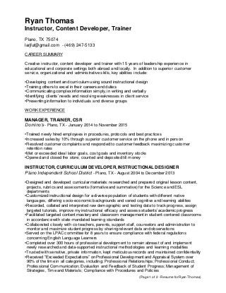 (Page 1 of 2 - Resume for Ryan Thomas)
Ryan Thomas
Instructor, Content Developer, Trainer
Plano, TX 75074
larjfut@gmail.com - (469) 247-5133
CAREER SUMMARY
Creative instructor, content developer and trainer with 15 years of leadership experience in
educational and corporate settings both abroad and locally. In addition to superior customer
service, organizational and administrative skills, key abilities include:
•Developing content and curriculum using sound instructional design
•Training others to excel in their careers and duties
•Communicating complex information simply, in writing and verbally
•Identifying clients’ needs and resolving weaknesses in client service
•Presenting information to individuals and diverse groups
WORK EXPERIENCE
MANAGER, TRAINER, CSR
Domino's - Plano, TX - January 2014 to November 2015
•Trained newly hired employees in procedures, protocols and best practices
•Increased sales by 10% through superior customer service on the phone and in person
•Resolved customer complaints and responded to customer feedback maximizing customer
retention rates
•Met or exceeded ideal labor goals, cost goals and inventory stocks
•Opened and closed the store; counted and deposited till money
INSTRUCTOR, CURRICULUM DEVELOPER, INSTRUCTIONAL DESIGNER
Plano Independent School District - Plano, TX - August 2004 to December 2013
•Designed and developed curricular materials: researched and prepared original lesson content,
projects, rubrics and assessments (formative and summative) for the Science and ESL
departments
•Customized instructional design for a diverse population of students with different native
languages, differing socio-economic backgrounds and varied cognitive and learning abilities
•Recorded, collated and interpreted raw demographic and testing data to track progress, assign
targeted tutorials, improve my instructional efficacy and assess students’ academic progress
•Facilitated targeted content mastery and classroom management in student-centered classrooms
in accordance with state-mandated learning standards
•Collaborated closely with co-teachers, parents, support staff, counselors and administration to
monitor and maximize student progress by sharing relevant data and observations
•Served on the LPAC committee for 8 years to ensure compliance with federal regulations
concerning English Language Learners
•Completed over 300 hours of professional development to remain abreast of and implement
newly researched and data-supported instructional methodologies and learning modalities
•Trusted with sensitive, private information, kept meticulous records and maintained confidentiality
•Received “Exceeded Expectations” on Professional Development and Appraisal System over
90% of the time in all categories, including: Professional Relationships; Professional Conduct;
Professional Communication; Evaluation and Feedback of Student Progress; Management of
Strategies, Time and Materials; Compliance with Procedures and Policies
 