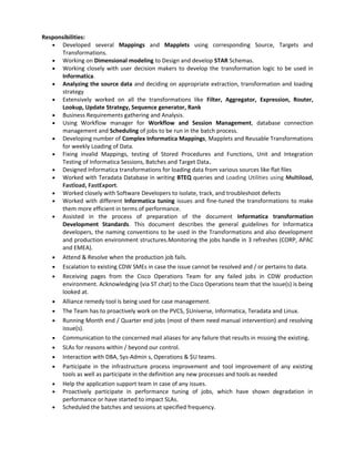Responsibilities:
• Developed several Mappings and Mapplets using corresponding Source, Targets and
Transformations.
• Working on Dimensional modeling to Design and develop STAR Schemas.
• Working closely with user decision makers to develop the transformation logic to be used in
Informatica.
• Analyzing the source data and deciding on appropriate extraction, transformation and loading
strategy
• Extensively worked on all the transformations like Filter, Aggregator, Expression, Router,
Lookup, Update Strategy, Sequence generator, Rank
• Business Requirements gathering and Analysis.
• Using Workflow manager for Workflow and Session Management, database connection
management and Scheduling of jobs to be run in the batch process.
• Developing number of Complex Informatica Mappings, Mapplets and Reusable Transformations
for weekly Loading of Data.
• Fixing invalid Mappings, testing of Stored Procedures and Functions, Unit and Integration
Testing of Informatica Sessions, Batches and Target Data.
• Designed Informatica transformations for loading data from various sources like flat files
• Worked with Teradata Database in writing BTEQ queries and Loading Utilities using Multiload,
Fastload, FastExport.
• Worked closely with Software Developers to isolate, track, and troubleshoot defects
• Worked with different Informatica tuning issues and fine-tuned the transformations to make
them more efficient in terms of performance.
• Assisted in the process of preparation of the document Informatica transformation
Development Standards. This document describes the general guidelines for Informatica
developers, the naming conventions to be used in the Transformations and also development
and production environment structures.Monitoring the jobs handle in 3 refreshes (CORP, APAC
and EMEA).
• Attend & Resolve when the production job fails.
• Escalation to existing CDW SMEs in case the issue cannot be resolved and / or pertains to data.
• Receiving pages from the Cisco Operations Team for any failed jobs in CDW production
environment. Acknowledging (via ST chat) to the Cisco Operations team that the issue(s) is being
looked at.
• Alliance remedy tool is being used for case management.
• The Team has to proactively work on the PVCS, $Universe, Informatica, Teradata and Linux.
• Running Month end / Quarter end jobs (most of them need manual intervention) and resolving
issue(s).
• Communication to the concerned mail aliases for any failure that results in missing the existing.
• SLAs for reasons within / beyond our control.
• Interaction with DBA, Sys-Admin s, Operations & $U teams.
• Participate in the infrastructure process improvement and tool improvement of any existing
tools as well as participate in the definition any new processes and tools as needed
• Help the application support team in case of any issues.
• Proactively participate in performance tuning of jobs, which have shown degradation in
performance or have started to impact SLAs.
• Scheduled the batches and sessions at specified frequency.
 