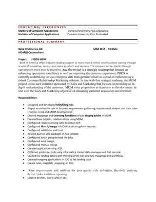 E D U C A T I O N / E X P E R I E N C E S
Masters of Computer Applications Osmania University Post Graduated
Bachelor of Computer Applications Osmania University Post Graduated
P R O F E S S I O N A L S U M M A R Y
Bank Of America, UK MAR 2015 – Till Date
MDM/IDQ consultant
Project : PODS MDM
Bank of America offers industry-leading support to more than 3 million small business owners through
a suite of innovative, easy-to-use online products and services. The company serves clients through
operations in more than 40 countries. And the project is a strategic roadmap that focuses on
enhancing operational excellence as well as improving the customer experience, PODS is
currently undertaking various enterprise data management initiatives aimed at implementing a
robust Customer Relationship Marketing solution. In line with this strategic roadmap, the MDM
project is one such initiative sponsored by Sales and Marketing that focuses on providing an in-
depth understanding of the customer. MDM value proposition as it pertains to this document, in
line with the Sales and Marketing objective of enhancing customer acquisition and retention:
Responsibilities:
• Designed and developed MDM/Idq jobs.
• Played an extensive role in business requirement gathering, requirement analysis and data rules
creation in idq and MDM development.
• Cleated mappings and cleansing functions to load staging tables in MDM.
• Created base objects, relations ships using MDM.
• Configured relation among table to obtain LKP.
• Configured Match/merge in MDM to obtain golden records.
• Configured validation and trust.
• Related queries and packages in hub console.
• Configured batch group to load the jobs.
• Configured auto merge.
• Configured manual merge.
• Created application using IDD .
• Obtained golden records using Informatica master data management hub console.
• Loaded the landing tables with the help of etl jobs and IDQ mappings and workflows
• Created mapping applications in IDQ to lad landing data
• Create rules, mapplets ,mappings in IDQ.
• Drive requirements and analysis for data quality rule definition, threshold analysis,
defect / rule- violation reporting.
• Cleated profiles, score cards in idq .
 