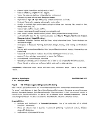 • Created logical data objects and sql services in IDQ .
• Created scheduling script to run the idq jobs.
• Tested the code and deployed in to production environment
• Prepared high level and low level design documents.
• Implemented Type-1 & Type-2 Mappings for both Dimensions and Facts.
• Designed the complex mapping with complex business logs
• In order to maintain data quality developed data profiling, data mapping, data validation, data
manipulation using IDQ.
• Created table profiles and join profiles.
• Created mappings and mapplets using Informatica idq tool.
• Used address validate transformation (address doctor) to validate incoming address.
• Analyzed/profile data for the incoming sources. Used Source Analyzer, Warehouse designer,
Mapping designer, Mapplet Designer.
• Developed Mappings, Sessions and Workflows using Informatica Power Center Designer and
Workflow Manager.
• Participated in Resource Planning, Estimation, Design, Coding, Unit Testing and Production
Support.
• Worked with various teams like QA, DBA, System Maintenance and Support, Underwriters and
Compliance.
• Creation & Review of Unit Test case documents. Did the peer reviews of code.
• Assisted Testers with data issues as well as tested the ETL flows.
• Provided Pre & Post production assistance.
• Uploaded/modified Customer Parameter files in UNIX to use variables for Workflow sessions.
• Played the role of admin and performed admin tasks such as code migration
Environment: Informatica Power Center, Informatica idq, Informatica MDM, Oracle 10g,HP Defect
Tracker.
Statefarm, Bloomington Sep 2014 – Feb 2015
Sr. ETL Developer/Lead
Project : DIS- MOM(Management Organization Marketing)
State Farm is a group of insurance and financial services companies in the United States and Canada.
The group's main business is State Farm Mutual Automobile Insurance Company, a mutual insurance
firm that also owns the other State Farm companies. The data related to their operations is present in
various source systems like oracle. DIS- MOM Data Warehouse stores terabytes of Premium, Claims &
Accounting information. This data is loaded into Data Marts for Actuarial & Financial analysis.
Responsibilities:
• Designed and developed ETL framework/MDM/Idq. This is the collections of all claims,
customer’s information.
• Played an extensive role in business requirement gathering, requirement analysis, database
design, ETL design too.
• Implemented Informatica MDM hub.
 