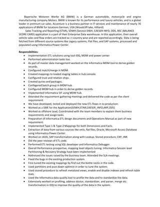 Bayerische Motoren Werke AG (BMW) is a German automobile, motorcycle and engine
manufacturing company Motors. BMW is known for its performance and luxury vehicles, and is a global
leader in premium car sales. Accenture is a business partner in IT services and maintenance of nearly 70
applications of BMW for locations German, USA (Woodcliff lake, Hilliard)
Sales Tracking and Reporting (STAR), SDWH (Service DWH, CAESER-INFO, ODS, BSC (BALANCE
SCORE CARD) application is a part of their Enterprise Data warehouse. In this application, their overall
vehicle sales and flow orders are tracked w.r.t country wise and are reported accordingly. Data is being
fetched from different source systems like Legacy systems, Flat files, and SAP systems, processed and
populated using Informatica Power Center.
Responsibilities:
• Implementation ETL solutions using tool IDQ, MDM and power center
• Performed administration tasks too.
• As part of master data management worked on the Informatica MDM tool to derive golden
records.
• Configured match/merge in MDM.
• Created mappings to loaded staging tables in hub console.
• Configured trust and relation ships .
• Created quries and packages.
• Confegered batch group in MDM hub .
• Configured MDM hub in order to derive golden records.
• Implemented Informatica SIF using MDM hub.
• Attended the requirement gathering meetings and delivered the code as per the client
requirement.
• We have developed, tested and deployed the new ETL flows in to production.
• Worked as a SME for the Application(SDWH,STAR,CAESER_INFO,ARP,ODS)
• Worked as offshore Lead, Coordinated with the team members to explain them business
requirements and assign tasks.
• Preparation of Informatica ETL design documents and Operations Manual as part of new
requirement.
• Implemented Type-1 & Type-2 Mappings for both Dimensions and Facts.
• Extraction of data from various sources like xmls, flat files, Oracle, Microsoft Access Database
using Informatica Power Center.
• Worked on JAVA, SAP transformation along with Lookup, Stored procedure, EXP, JNR.
• Did the peer reviews of ETL code.
• Performed ETL testing using SQL developer and Informatica Debugger.
• Overall Performance prospective, mapping level objects tuning. Informatica Session level
Partitioning & Recovery Strategy have been implemented
• Addressed the issues raised by the business team. Attended the SLA meetings.
• Fixed the bugs in the existing production system.
• Fine-tuned the existing mappings by find out the bottle necks in the code.
• Used partitions and puss down optimist in order to tune the system.
• Used stored procedure to refresh metalized views, enable and disable indexes and refresh table
stats.
• Used the Informatica data quality tool to profile the data and to standardize the data.
• Extensively worked on profiling, address doctor, standardizer, and parser, merge etc.
transformation in IDQ to improve the quality of the data in the system.
 
