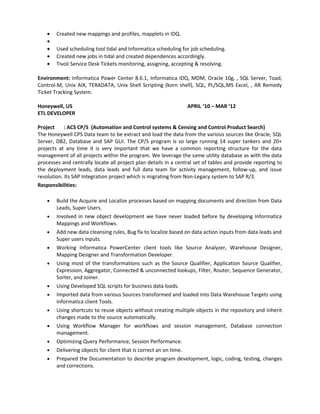 • Created new mappings and profiles, mapplets in IDQ.
•
• Used scheduling tool tidal and Informatica scheduling for job scheduling.
• Created new jobs in tidal and created dependences accordingly.
• Tivoli Service Desk Tickets monitoring, assigning, accepting & resolving.
Environment: Informatica Power Center 8.6.1, Informatica IDQ, MDM, Oracle 10g, , SQL Server, Toad,
Control-M, Unix AIX, TERADATA, Unix Shell Scripting (korn shell), SQL, PL/SQL,MS Excel, , AR Remedy
Ticket Tracking System.
Honeywell, US APRIL ‘10 – MAR ‘12
ETL DEVELOPER
Project : ACS CP/S (Automation and Control systems & Censing and Control Product Search)
The Honeywell CPS Data team to be extract and load the data from the various sources like Oracle, SQL
Server, DB2, Database and SAP GUI. The CP/S program is so large running 14 super tankers and 20+
projects at any time it is very important that we have a common reporting structure for the data
management of all projects within the program. We leverage the same utility database as with the data
processes and centrally locate all project plan details in a central set of tables and provide reporting to
the deployment leads, data leads and full data team for activity management, follow-up, and issue
resolution. Its SAP Integration project which is migrating from Non-Legacy system to SAP R/3.
Responsibilities:
• Build the Acquire and Localize processes based on mapping documents and direction from Data
Leads, Super Users.
• Involved in new object development we have never loaded before by developing Informatica
Mappings and Workflows.
• Add new data cleansing rules, Bug fix to localize based on data action inputs from data leads and
Super users inputs.
• Working Informatica PowerCenter client tools like Source Analyzer, Warehouse Designer,
Mapping Designer and Transformation Developer.
• Using most of the transformations such as the Source Qualifier, Application Source Qualifier,
Expression, Aggregator, Connected & unconnected lookups, Filter, Router, Sequence Generator,
Sorter, and Joiner.
• Using Developed SQL scripts for business data loads.
• Imported data from various Sources transformed and loaded into Data Warehouse Targets using
Informatica client Tools.
• Using shortcuts to reuse objects without creating multiple objects in the repository and inherit
changes made to the source automatically.
• Using Workflow Manager for workflows and session management, Database connection
management.
• Optimizing Query Performance, Session Performance.
• Delivering objects for client that is correct an on time.
• Prepared the Documentation to describe program development, logic, coding, testing, changes
and corrections.
 