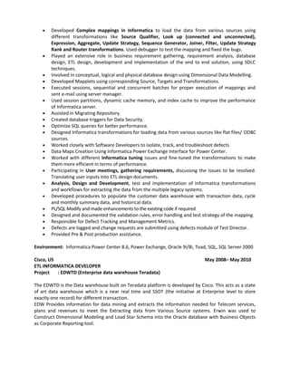 • Developed Complex mappings in Informatica to load the data from various sources using
different transformations like Source Qualifier, Look up (connected and unconnected),
Expression, Aggregate, Update Strategy, Sequence Generator, Joiner, Filter, Update Strategy
Rank and Router transformations. Used debugger to test the mapping and fixed the bugs.
• Played an extensive role in business requirement gathering, requirement analysis, database
design, ETL design, development and implementation of the end to end solution, using SDLC
techniques.
• Involved in conceptual, logical and physical database design using Dimensional Data Modelling.
• Developed Mapplets using corresponding Source, Targets and Transformations.
• Executed sessions, sequential and concurrent batches for proper execution of mappings and
sent e-mail using server manager.
• Used session partitions, dynamic cache memory, and index cache to improve the performance
of Informatica server.
• Assisted in Migrating Repository.
• Created database triggers for Data Security.
• Optimize SQL queries for better performance.
• Designed Informatica transformations for loading data from various sources like flat files/ ODBC
sources.
• Worked closely with Software Developers to isolate, track, and troubleshoot defects
• Data Maps Creation Using Informatica Power Exchange Interface for Power Center.
• Worked with different Informatica tuning issues and fine-tuned the transformations to make
them more efficient in terms of performance.
• Participating in User meetings, gathering requirements, discussing the issues to be resolved.
Translating user inputs into ETL design documents.
• Analysis, Design and Development, test and implementation of Informatica transformations
and workflows for extracting the data from the multiple legacy systems.
• Developed procedures to populate the customer data warehouse with transaction data, cycle
and monthly summary data, and historical data.
• PL/SQL Modify and made enhancements to the existing code if required
• Designed and documented the validation rules, error handling and test strategy of the mapping.
• Responsible for Defect Tracking and Management Metrics.
• Defects are logged and change requests are submitted using defects module of Test Director.
• Provided Pre & Post production assistance.
Environment: Informatica Power Center 8.6, Power Exchange, Oracle 9i/8i, Toad, SQL, SQL Server 2000
Cisco, US May 2008– May 2010
ETL INFORMATICA DEVELOPER
Project : EDWTD (Enterprise data warehouse Teradata)
The EDWTD is the Data warehouse built on Teradata platform is developed by Cisco. This acts as a state
of art data warehouse which is a near real time and SSOT (the initiative at Enterprise level to store
exactly one record) for different transaction.
EDW Provides information for data mining and extracts the information needed for Telecom services,
plans and revenues to meet the Extracting data from Various Source systems. Erwin was used to
Construct Dimensional Modeling and Load Star Schema into the Oracle database with Business Objects
as Corporate Reporting tool.
 