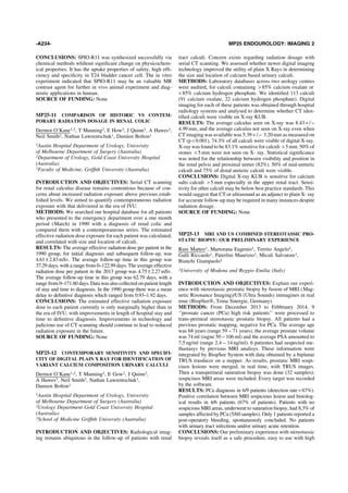 CONCLUSIONS: SPIO-R11 was synthesized successfully via
chemical methods whihout signiﬁcant change on physicochem-
ical properties. It has the uptake properties of safety, high efﬁ-
ciency and speciﬁcity in T24 bladder cancer cell. The in vitro
experiment indicated that SPIO-R11 may be an valuable MR
contrast agent for further in vivo animal experiment and diag-
nostic applications in human.
SOURCE OF FUNDING: None
MP25-11 COMPARISON OF HISTORIC VS CONTEM-
PORARY RADIATION DOSAGE IN RENAL COLIC
Dermot O’Kane1,2, T Manning2, E How2, J Quinn3, A Hawes3,
Neil Smith2, Nathan Lawrentschuk1, Damien Bolton1
1Austin Hospital Department of Urology, University
of Melbourne Department of Surgery (Australia)
2Department of Urology, Gold Coast University Hospital
(Australia)
3Faculty of Medicine, Grifﬁth University (Australia)
INTRODUCTION AND OBJECTIVES: Serial CT scanning
for renal calculus disease remains contentious because of con-
cerns about increased radiation exposure above previous estab-
lished levels. We aimed to quantify contemporaneous radiation
exposure with that deliviered in the era of IVU.
METHODS: We searched our hospital database for all patients
who presented to the emergency department over a one month
period (March) in 1990 with a diagnosis of renal colic and
compared them with a contemporaneous series. The estimated
effective radiation dose exposure for each patient was calculated,
and correlated with size and location of calculi.
RESULTS: The average effective radiation dose per patient in the
1990 group, for initial diagnosis and subsequent follow-up, was
4.61–2.83mSv. The average follow-up time in this group was
37.29 days, with a range from 0–122.99 days. The average effective
radiation dose per patient in the 2013 group was 4.75–2.27mSv.
The average follow-up time in this group was 62.79 days, with a
range from 0–171.60 days. Data was also collected on patient length
of stay and time to diagnosis. In the 1990 group there was a mean
delay to deﬁnitive diagnosis which ranged from 0.93–1.92 days.
CONCLUSIONS: The estimated effective radiation exposure
dose to each patient currently is only marginally higher than in
the era of IVU, with improvements in length of hospital stay and
time to deﬁnitive diagnosis. Improvements in technology and
judicious use of CT scanning should continue to lead to reduced
radiation exposure in the future.
SOURCE OF FUNDING: None
MP25-12 CONTEMPORARY SENSITIVITY AND SPECIFI-
CITY OF DIGITAL PLAIN X RAY FOR IDENTIFICATION OF
VARIANT CALCIUM COMPOSITION URINARY CALCULI
Dermot O’Kane1,2, T Manning2, E Gow2, J Quinn3,
A Hawes3, Neil Smith2, Nathan Lawrentschuk1,
Damien Bolton1
1Austin Hospital Department of Urology, University
of Melbourne Department of Surgery (Australia)
2Urology Department Gold Coast University Hospital
(Australia)
3School of Medicine Grifﬁth University (Australia)
INTRODUCTION AND OBJECTIVES: Radiological imag-
ing remains ubiquitous in the follow-up of patients with renal
tract calculi. Concern exists regarding radiation dosage with
serial CT scanning. We assessed whether newer digital imaging
technology improved the utility of plain X Rays in determining
the size and location of calcium based urinary calculi.
METHODS: Laboratory databases across two urology centres
were audited, for calculi containing > 85% calcium oxalate or
> 85% calcium hydrogen phosphate. We identiﬁed 113 calculi
(91 calcium oxalate, 22 calcium hydrogen phosphate). Digital
imaging for each of these patients was obtained through hospital
radiology systems and analysed to determine whether CT iden-
tiﬁed calculi were visible on X-ray KUB.
RESULTS: The average calculus seen on X-ray was 8.43+ / -
4.99mm, and the average calculus not seen on X-ray even when
CT imaging was available was 5.39 + / - 3.20mm as measured on
CT (p < 0.001). 74.3% of all calculi were visible of digital X-ray.
X-ray was found to be 83.1% sensitive for calculi > 5 mm. 50% of
stones < 5 mm were not seen on X- ray. Statistical signiﬁcance
was noted for the relationship between visibility and position in
the renal pelvis and proximal ureter (82%). 50% of mid-ureteric
calculi and 75% of distal ureteric calculi were visible.
CONCLUSIONS: Digital X-ray KUB is sensitive for calcium
salts calculi > 5 mm especially in the upper renal tract. Sensi-
tivity for other calculi may be below best practice standards. This
would suggest that CT or ultrasound as an adjunct to plain X- ray
for accurate follow-up may be required in many instances despite
radiation dosage.
SOURCE OF FUNDING: None
MP25-13 MRI AND US COMBINED STEREOTASSIC PRO-
STATIC BIOPSY: OUR PRELIMINARY EXPERIENCE
Rani Matteo1, Martorana Eugenio1, Territo Angelo1,
Galli Riccardo1, Paterlini Maurizio1, Micali Salvatore1,
Bianchi Giampaolo1
1University of Modena and Reggio Emilia (Italy)
INTRODUCTION AND OBJECTIVES: Explain our experi-
ence with stereotassic prostatic biopsy by fusion of MRI (Mag-
netic Risonance Imaging)/US (Ultra Sounds) immagines in real
time (BiopSeeÒ, Tema Sinergie, Germany).
METHODS: From December 2013 to Febbraury 2014, 9
‘‘prostate cancer (PCa) high risk patients’’ were processed to
trans-perineal stereotassic prostatic biopsy. All patients had a
previous prostatic mapping, negative for PCa. The average age
was 68 years (range 59 – 71 years), the average prostate volume
was 74 ml (ragne 50 – 106 ml) and the average PSA amounted to
7,5 ng/ml (range 2,4 – 14 ng/ml). 6 patientes had suspected me-
thastasys by previous MRI analisys. These information were
integrated by BiopSee System with data obtained by a biplanar
TRUS trasducer on a stepper. As results, prostatic MRI sospi-
ciuos lesions were merged, in real time, with TRUS images.
Then a transperineal saturation biopsy was done (32 samples);
sospiciuos MRI areas were included. Every target was recorded
by the software.
RESULTS: PCa diagnosis in 6/9 patients (detection rate = 67%).
Positive correlation between MRI sospicious lesion and histolog-
ical results in 4/6 patients (67% of patients). Patients with no
sospicious MRI areas, underwent to saturation biopsy, had 8,3% of
samples affected by PCa (5/60 samples). Only 1 patients reported a
post-operatory bleeding, spontaneously concluded. No patients
with urinary tract infections and/or urinary acute retention.
CONCLUSIONS: Our preliminary experience with stereotassic
biopsy reveals itself as a safe procedure, easy to use with high
-A234- MP25 ENDOUROLOGY: IMAGING 2
 