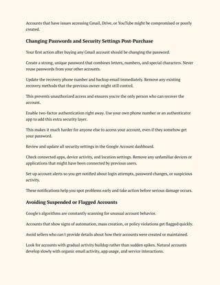 Accounts that have issues accessing Gmail, Drive, or YouTube might be compromised or poorly
created.
Changing Passwords and Security Settings Post-Purchase
Your first action after buying any Gmail account should be changing the password.
Create a strong, unique password that combines letters, numbers, and special characters. Never
reuse passwords from your other accounts.
Update the recovery phone number and backup email immediately. Remove any existing
recovery methods that the previous owner might still control.
This prevents unauthorized access and ensures you're the only person who can recover the
account.
Enable two-factor authentication right away. Use your own phone number or an authenticator
app to add this extra security layer.
This makes it much harder for anyone else to access your account, even if they somehow get
your password.
Review and update all security settings in the Google Account dashboard.
Check connected apps, device activity, and location settings. Remove any unfamiliar devices or
applications that might have been connected by previous users.
Set up account alerts so you get notified about login attempts, password changes, or suspicious
activity.
These notifications help you spot problems early and take action before serious damage occurs.
Avoiding Suspended or Flagged Accounts
Google's algorithms are constantly scanning for unusual account behavior.
Accounts that show signs of automation, mass creation, or policy violations get flagged quickly.
Avoid sellers who can't provide details about how their accounts were created or maintained.
Look for accounts with gradual activity buildup rather than sudden spikes. Natural accounts
develop slowly with organic email activity, app usage, and service interactions.
 