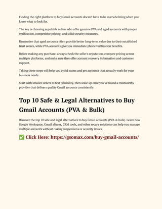 Finding the right platform to buy Gmail accounts doesn't have to be overwhelming when you
know what to look for.
The key is choosing reputable sellers who offer genuine PVA and aged accounts with proper
verification, competitive pricing, and solid security measures.
Remember that aged accounts often provide better long-term value due to their established
trust scores, while PVA accounts give you immediate phone verification benefits.
Before making any purchase, always check the seller's reputation, compare pricing across
multiple platforms, and make sure they offer account recovery information and customer
support.
Taking these steps will help you avoid scams and get accounts that actually work for your
business needs.
Start with smaller orders to test reliability, then scale up once you've found a trustworthy
provider that delivers quality Gmail accounts consistently.
Top 10 Safe & Legal Alternatives to Buy
Gmail Accounts (PVA & Bulk)
Discover the top 10 safe and legal alternatives to buy Gmail accounts (PVA & bulk). Learn how
Google Workspace, Gmail aliases, CRM tools, and other secure solutions can help you manage
multiple accounts without risking suspensions or security issues.
✅Click Here: https://gsomax.com/buy-gmail-accounts/
 