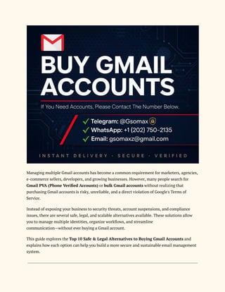 Managing multiple Gmail accounts has become a common requirement for marketers, agencies,
e-commerce sellers, developers, and growing businesses. However, many people search for
Gmail PVA (Phone Verified Accounts) or bulk Gmail accounts without realizing that
purchasing Gmail accounts is risky, unreliable, and a direct violation of Google's Terms of
Service.
Instead of exposing your business to security threats, account suspensions, and compliance
issues, there are several safe, legal, and scalable alternatives available. These solutions allow
you to manage multiple identities, organize workflows, and streamline
communication—without ever buying a Gmail account.
This guide explores the Top 10 Safe & Legal Alternatives to Buying Gmail Accounts and
explains how each option can help you build a more secure and sustainable email management
system.
 