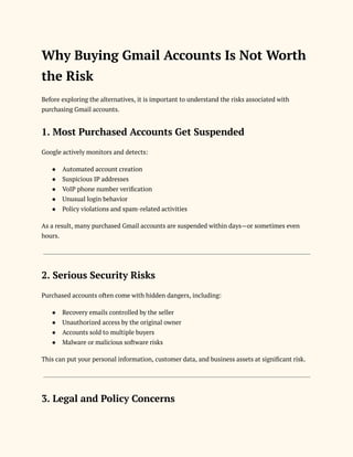 Why Buying Gmail Accounts Is Not Worth
the Risk
Before exploring the alternatives, it is important to understand the risks associated with
purchasing Gmail accounts.
1. Most Purchased Accounts Get Suspended
Google actively monitors and detects:
●​ Automated account creation
●​ Suspicious IP addresses
●​ VoIP phone number verification
●​ Unusual login behavior
●​ Policy violations and spam-related activities
As a result, many purchased Gmail accounts are suspended within days—or sometimes even
hours.
2. Serious Security Risks
Purchased accounts often come with hidden dangers, including:
●​ Recovery emails controlled by the seller
●​ Unauthorized access by the original owner
●​ Accounts sold to multiple buyers
●​ Malware or malicious software risks
This can put your personal information, customer data, and business assets at significant risk.
3. Legal and Policy Concerns
 