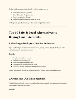 Buying Gmail accounts violates Google's policies and can lead to:
●​ Permanent account suspension
●​ Loss of access to Google services
●​ Business reputation damage
●​ Reduced trust from customers and partners
For long-term growth, it is always better to use compliant solutions.
Top 10 Safe & Legal Alternatives to
Buying Gmail Accounts
1. Use Google Workspace (Best for Businesses)
If you need multiple email accounts for a business, agency, or team, Google Workspace is the
most reliable and professional solution.
Benefits
●​ Create multiple team accounts
●​ Full administrative control
●​ Custom domain email addresses
●​ Shared storage and collaboration tools
●​ No risk of account suspension due to policy violations
Google Workspace is the official and scalable way to manage business email accounts.
2. Create Your Own Gmail Accounts
For individuals and small teams, creating Gmail accounts manually with legitimate information
remains a safe and effective option.
Benefits
 