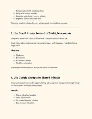 ●​ Fully compliant with Google's policies
●​ Long-term account stability
●​ Complete control over recovery settings
●​ Improved security and ownership
This is the simplest solution for users who genuinely need multiple accounts.
3. Use Gmail Aliases Instead of Multiple Accounts
Many users create extra Gmail accounts when a simple alias would do the job.
Gmail aliases allow you to organize incoming messages while managing everything from a
single inbox.
Ideal For
●​ Marketers
●​ Freelancers
●​ E-commerce sellers
●​ Workflow automation
Aliases help reduce complexity without sacrificing organization.
4. Use Google Groups for Shared Inboxes
If you need separate inboxes for support, billing, sales, or project management, Google Groups
can often replace multiple Gmail accounts.
Benefits
●​ Shared inbox functionality
●​ Team collaboration
●​ No password sharing required
●​ Easy message delegation
 