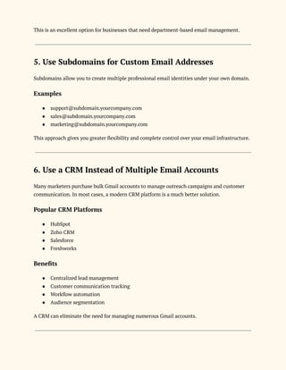 This is an excellent option for businesses that need department-based email management.
5. Use Subdomains for Custom Email Addresses
Subdomains allow you to create multiple professional email identities under your own domain.
Examples
●​ support@subdomain.yourcompany.com
●​ sales@subdomain.yourcompany.com
●​ marketing@subdomain.yourcompany.com
This approach gives you greater flexibility and complete control over your email infrastructure.
6. Use a CRM Instead of Multiple Email Accounts
Many marketers purchase bulk Gmail accounts to manage outreach campaigns and customer
communication. In most cases, a modern CRM platform is a much better solution.
Popular CRM Platforms
●​ HubSpot
●​ Zoho CRM
●​ Salesforce
●​ Freshworks
Benefits
●​ Centralized lead management
●​ Customer communication tracking
●​ Workflow automation
●​ Audience segmentation
A CRM can eliminate the need for managing numerous Gmail accounts.
 