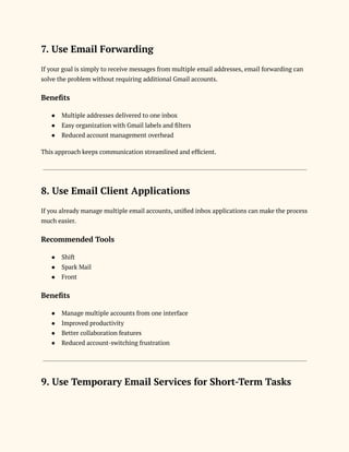 7. Use Email Forwarding
If your goal is simply to receive messages from multiple email addresses, email forwarding can
solve the problem without requiring additional Gmail accounts.
Benefits
●​ Multiple addresses delivered to one inbox
●​ Easy organization with Gmail labels and filters
●​ Reduced account management overhead
This approach keeps communication streamlined and efficient.
8. Use Email Client Applications
If you already manage multiple email accounts, unified inbox applications can make the process
much easier.
Recommended Tools
●​ Shift
●​ Spark Mail
●​ Front
Benefits
●​ Manage multiple accounts from one interface
●​ Improved productivity
●​ Better collaboration features
●​ Reduced account-switching frustration
9. Use Temporary Email Services for Short-Term Tasks
 