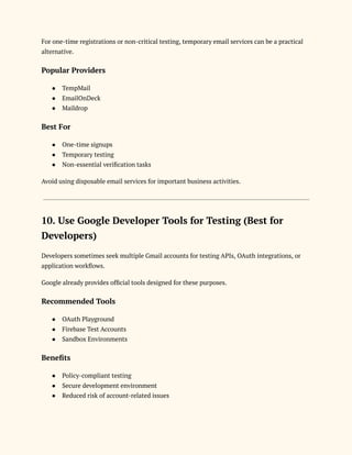 For one-time registrations or non-critical testing, temporary email services can be a practical
alternative.
Popular Providers
●​ TempMail
●​ EmailOnDeck
●​ Maildrop
Best For
●​ One-time signups
●​ Temporary testing
●​ Non-essential verification tasks
Avoid using disposable email services for important business activities.
10. Use Google Developer Tools for Testing (Best for
Developers)
Developers sometimes seek multiple Gmail accounts for testing APIs, OAuth integrations, or
application workflows.
Google already provides official tools designed for these purposes.
Recommended Tools
●​ OAuth Playground
●​ Firebase Test Accounts
●​ Sandbox Environments
Benefits
●​ Policy-compliant testing
●​ Secure development environment
●​ Reduced risk of account-related issues
 