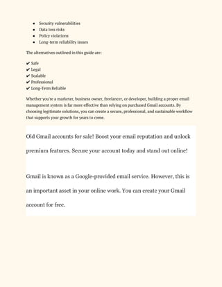 ●​ Security vulnerabilities
●​ Data loss risks
●​ Policy violations
●​ Long-term reliability issues
The alternatives outlined in this guide are:
✔ Safe​
✔ Legal​
✔ Scalable​
✔ Professional​
✔ Long-Term Reliable
Whether you're a marketer, business owner, freelancer, or developer, building a proper email
management system is far more effective than relying on purchased Gmail accounts. By
choosing legitimate solutions, you can create a secure, professional, and sustainable workflow
that supports your growth for years to come.
Old Gmail accounts for sale! Boost your email reputation and unlock
premium features. Secure your account today and stand out online!
Gmail is known as a Google-provided email service. However, this is
an important asset in your online work. You can create your Gmail
account for free.
 