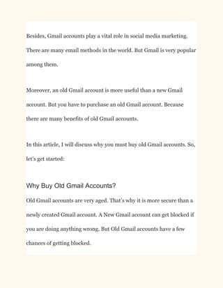 Besides, Gmail accounts play a vital role in social media marketing.
There are many email methods in the world. But Gmail is very popular
among them.
Moreover, an old Gmail account is more useful than a new Gmail
account. But you have to purchase an old Gmail account. Because
there are many benefits of old Gmail accounts.
In this article, I will discuss why you must buy old Gmail accounts. So,
let’s get started:
Why Buy Old Gmail Accounts?
Old Gmail accounts are very aged. That’s why it is more secure than a
newly created Gmail account. A New Gmail account can get blocked if
you are doing anything wrong. But Old Gmail accounts have a few
chances of getting blocked.
 