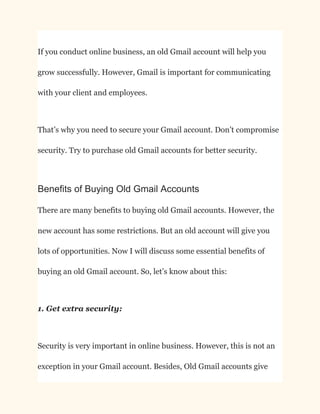 If you conduct online business, an old Gmail account will help you
grow successfully. However, Gmail is important for communicating
with your client and employees.
That’s why you need to secure your Gmail account. Don’t compromise
security. Try to purchase old Gmail accounts for better security.
Benefits of Buying Old Gmail Accounts
There are many benefits to buying old Gmail accounts. However, the
new account has some restrictions. But an old account will give you
lots of opportunities. Now I will discuss some essential benefits of
buying an old Gmail account. So, let’s know about this:
1. Get extra security:
Security is very important in online business. However, this is not an
exception in your Gmail account. Besides, Old Gmail accounts give
 